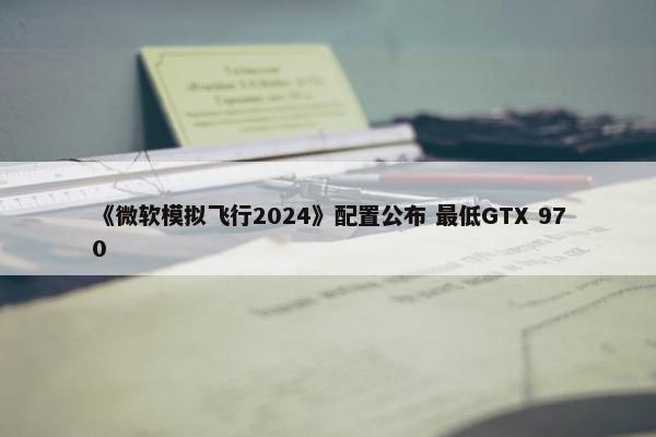 《微软模拟飞行2024》配置公布 最低GTX 970