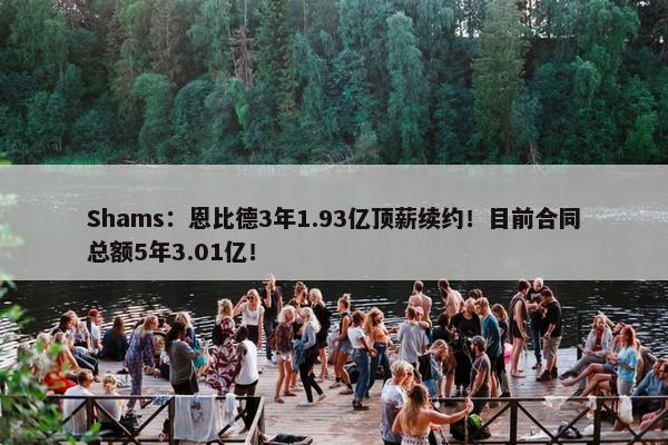 Shams：恩比德3年1.93亿顶薪续约！目前合同总额5年3.01亿！