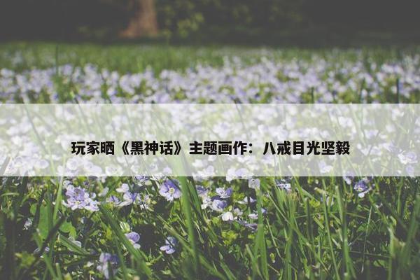 玩家晒《黑神话》主题画作：八戒目光坚毅