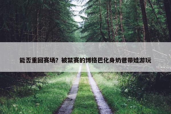 能否重回赛场？被禁赛的博格巴化身奶爸带娃游玩