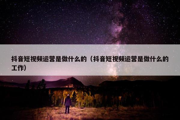 抖音短视频运营是做什么的（抖音短视频运营是做什么的工作）