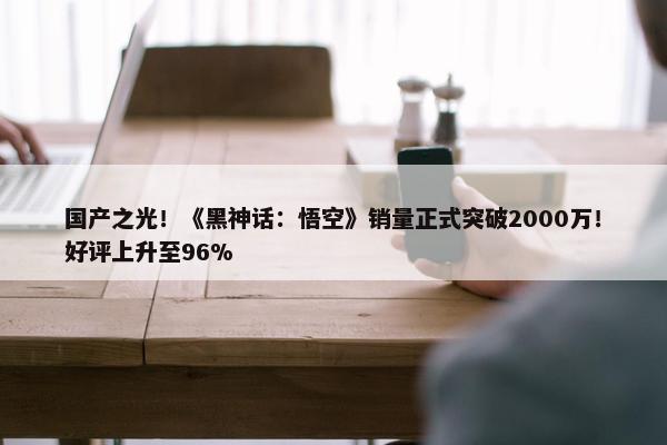 国产之光！《黑神话：悟空》销量正式突破2000万！好评上升至96%