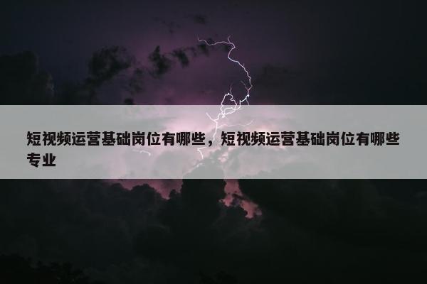 短视频运营基础岗位有哪些，短视频运营基础岗位有哪些专业