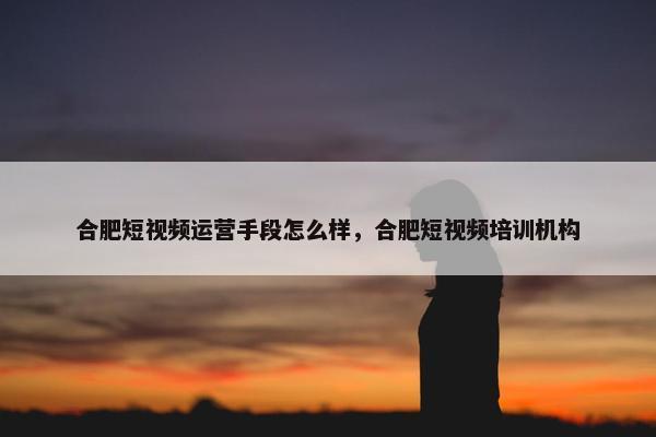 合肥短视频运营手段怎么样，合肥短视频培训机构