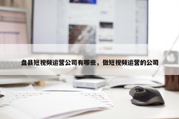 盘县短视频运营公司有哪些，做短视频运营的公司