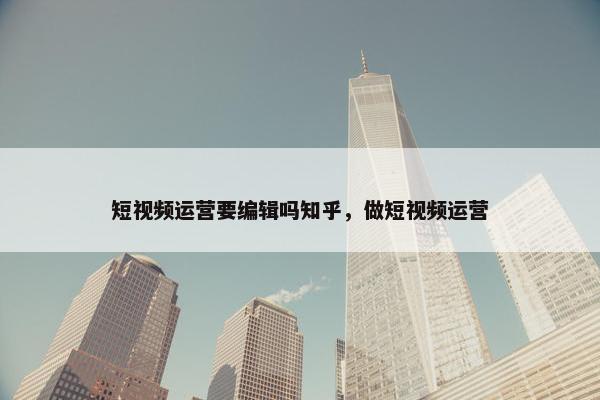 短视频运营要编辑吗知乎，做短视频运营