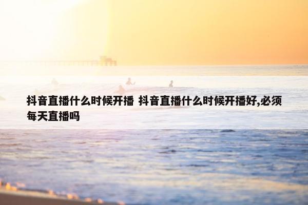 抖音直播什么时候开播 抖音直播什么时候开播好,必须每天直播吗