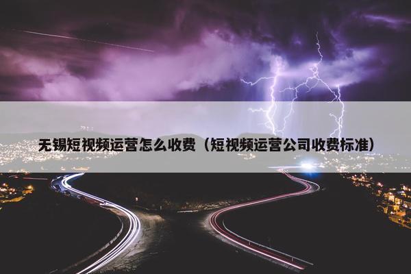 无锡短视频运营怎么收费（短视频运营公司收费标准）