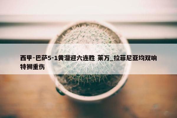 西甲-巴萨5-1黄潜迎六连胜 莱万_拉菲尼亚均双响特狮重伤