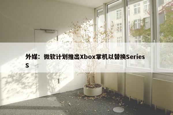 外媒：微软计划推出Xbox掌机以替换Series S