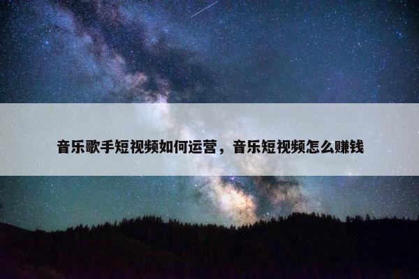 音乐歌手短视频如何运营，音乐短视频怎么赚钱