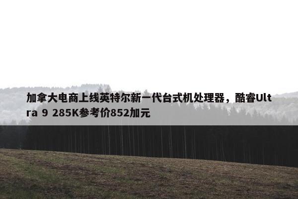 加拿大电商上线英特尔新一代台式机处理器，酷睿Ultra 9 285K参考价852加元