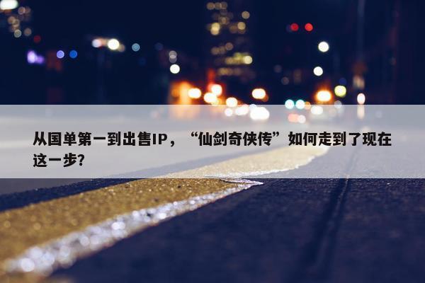 从国单第一到出售IP，“仙剑奇侠传”如何走到了现在这一步？