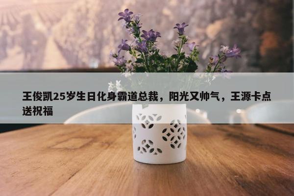 王俊凯25岁生日化身霸道总裁，阳光又帅气，王源卡点送祝福