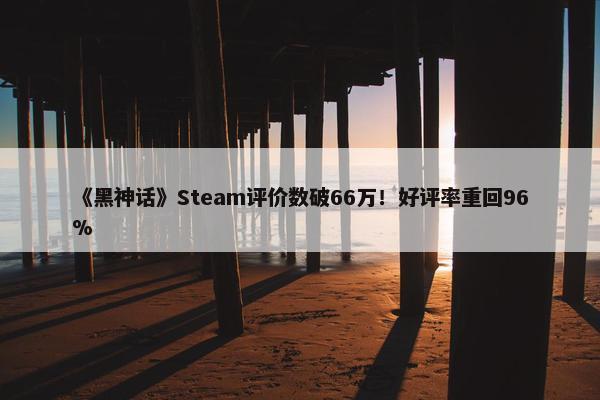 《黑神话》Steam评价数破66万！好评率重回96%