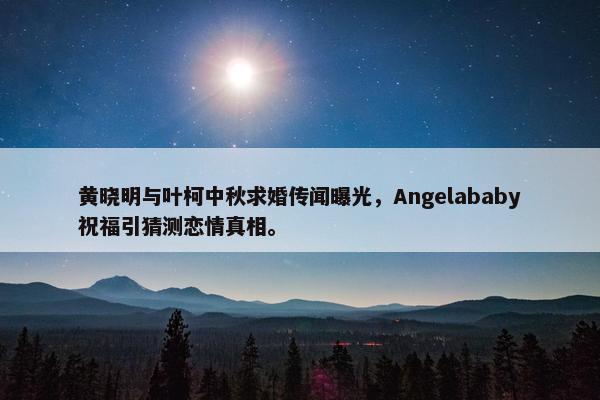 黄晓明与叶柯中秋求婚传闻曝光，Angelababy祝福引猜测恋情真相。