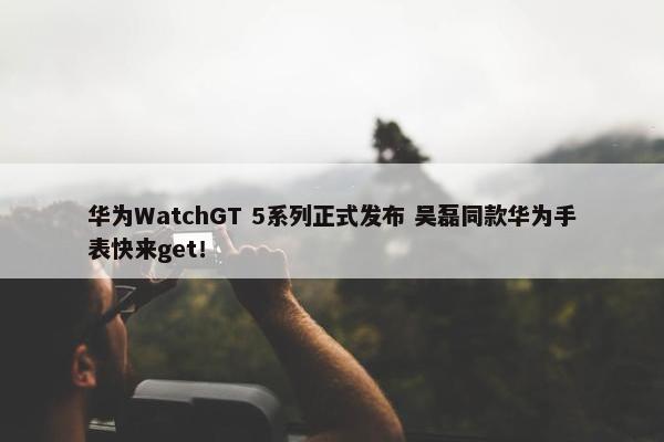 华为WatchGT 5系列正式发布 吴磊同款华为手表快来get！