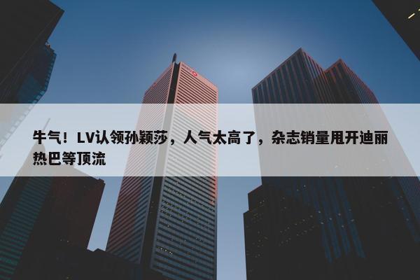 牛气！LV认领孙颖莎，人气太高了，杂志销量甩开迪丽热巴等顶流