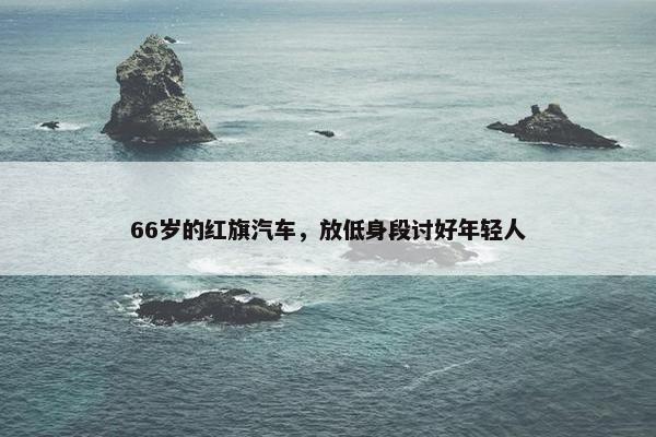 66岁的红旗汽车，放低身段讨好年轻人