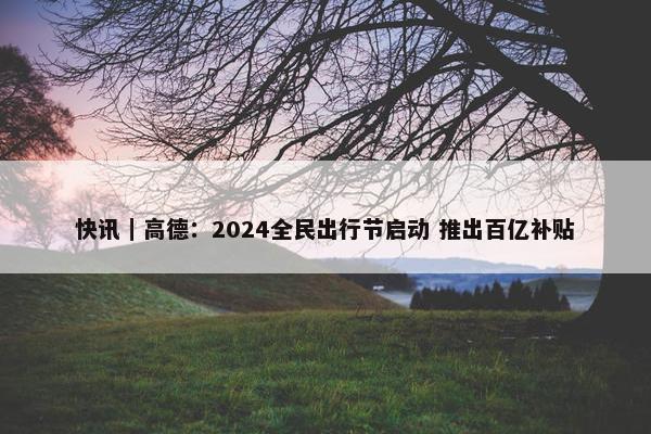 快讯｜高德：2024全民出行节启动 推出百亿补贴