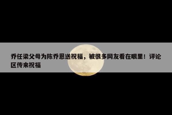 乔任梁父母为陈乔恩送祝福，被很多网友看在眼里！评论区传来祝福