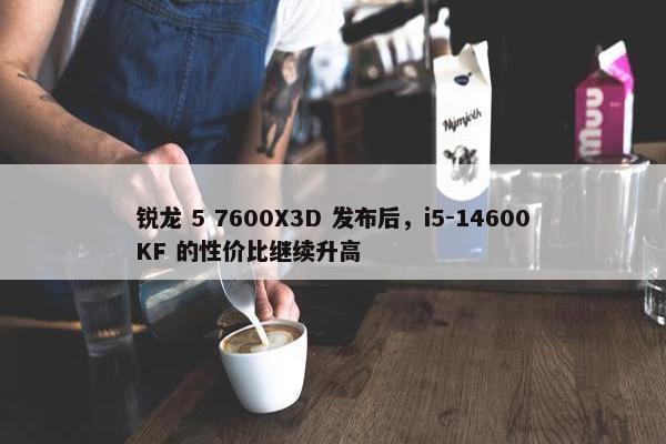 锐龙 5 7600X3D 发布后，i5-14600KF 的性价比继续升高