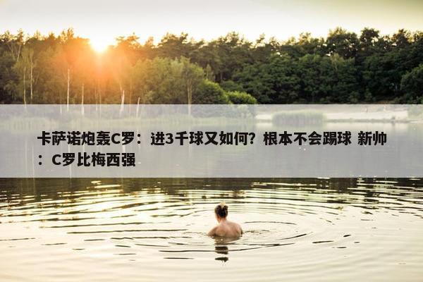 卡萨诺炮轰C罗：进3千球又如何？根本不会踢球 新帅：C罗比梅西强