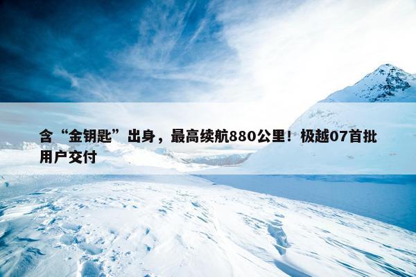 含“金钥匙”出身，最高续航880公里！极越07首批用户交付