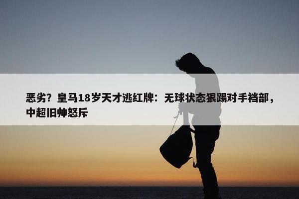 恶劣？皇马18岁天才逃红牌：无球状态狠踢对手裆部，中超旧帅怒斥