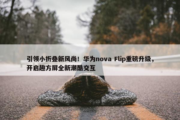 引领小折叠新风尚！华为nova Flip重磅升级，开启趣方屏全新潮酷交互