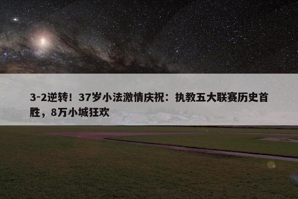 3-2逆转！37岁小法激情庆祝：执教五大联赛历史首胜，8万小城狂欢