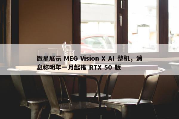 微星展示 MEG Vision X AI 整机，消息称明年一月起推 RTX 50 版