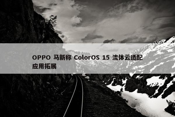 OPPO 马新称 ColorOS 15 流体云适配应用拓展