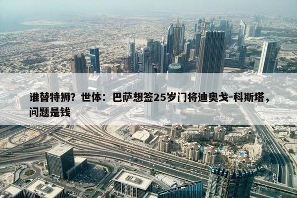 谁替特狮？世体：巴萨想签25岁门将迪奥戈-科斯塔，问题是钱