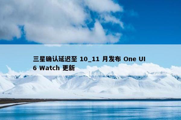 三星确认延迟至 10_11 月发布 One UI 6 Watch 更新