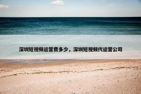 深圳短视频运营费多少，深圳短视频代运营公司