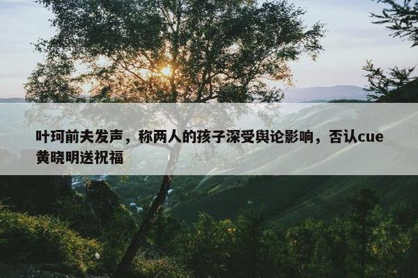 叶珂前夫发声，称两人的孩子深受舆论影响，否认cue黄晓明送祝福