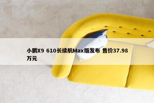 小鹏X9 610长续航Max版发布 售价37.98万元