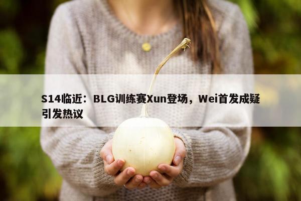 S14临近：BLG训练赛Xun登场，Wei首发成疑引发热议