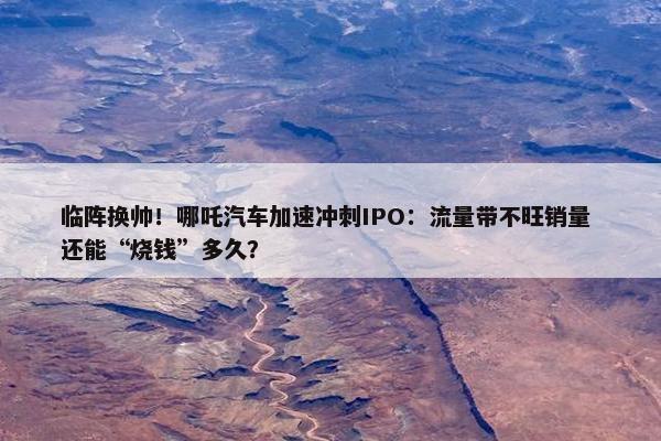 临阵换帅！哪吒汽车加速冲刺IPO：流量带不旺销量 还能“烧钱”多久？