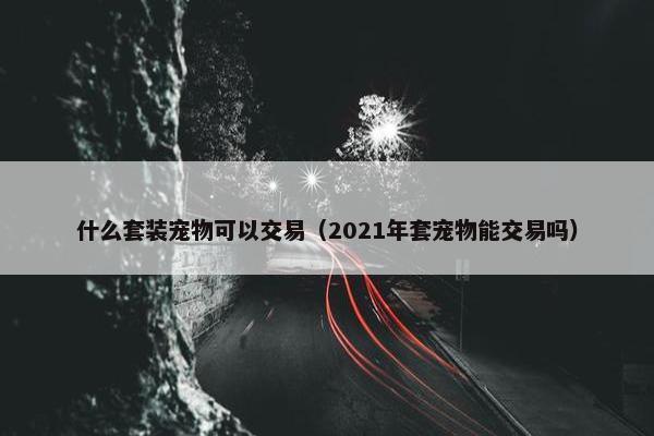 什么套装宠物可以交易（2021年套宠物能交易吗）