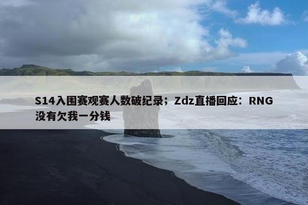 S14入围赛观赛人数破纪录；Zdz直播回应：RNG没有欠我一分钱