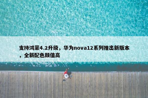 支持鸿蒙4.2升级，华为nova12系列推出新版本，全新配色颜值高