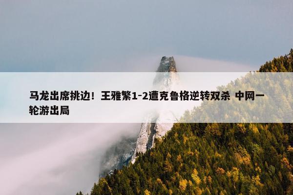 马龙出席挑边！王雅繁1-2遭克鲁格逆转双杀 中网一轮游出局