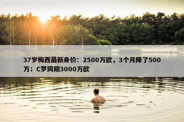 37岁梅西最新身价：2500万欧，3个月降了500万；C罗同期3000万欧