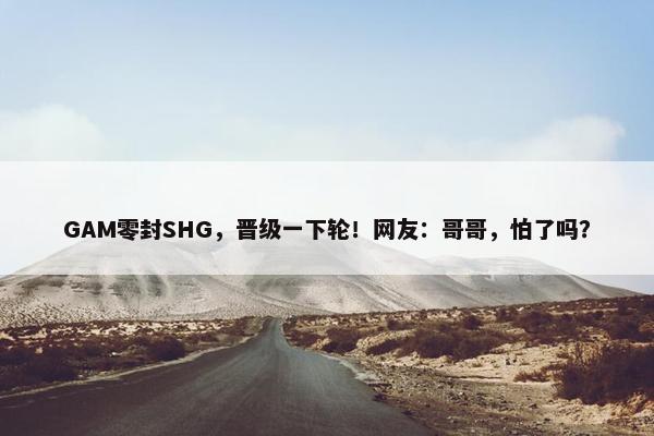 GAM零封SHG，晋级一下轮！网友：哥哥，怕了吗？