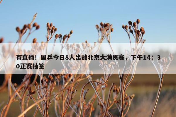 有直播！国乒今日8人出战北京大满贯赛，下午14：30正赛抽签