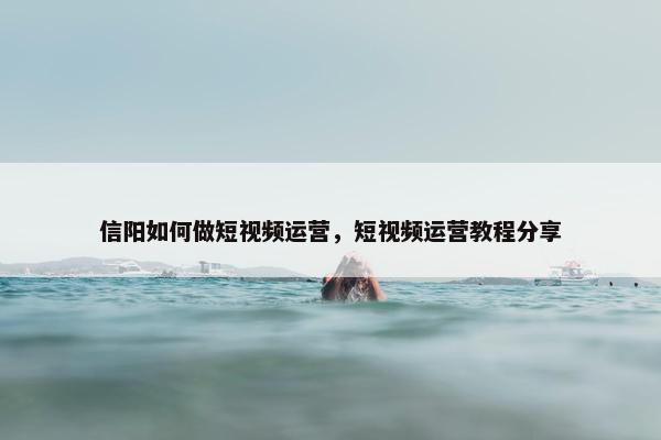 信阳如何做短视频运营，短视频运营教程分享