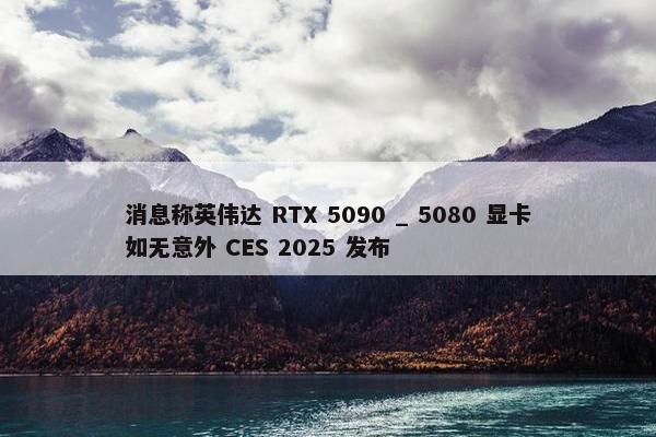 消息称英伟达 RTX 5090 _ 5080 显卡如无意外 CES 2025 发布