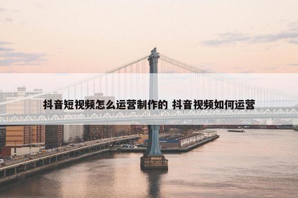 抖音短视频怎么运营制作的 抖音视频如何运营